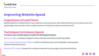 Improving Website Speed
Importance of Load Times
Website speed is a critical factor in user experience and conversion rates. Slow load times can frustrate users and
lead to higher bounce rate. In fact, a delay of just one second can reduce conversion by 7%
Techniques to Enhance Speed
To improve your website speed, consider the following techniques
Optimize images: compress images to reduce their file size without sacrificing quality
Use a Content Delivery Network(CDN): A CDN can distribute your content globally, reducing load
times for international users
Minimize HTTP requests: Reduce the number of elements on your page to decrease load times
 