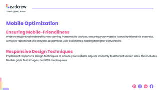 Mobile Optimization
Ensuring Mobile-Friendliness
With the majority of web traffic now coming from mobile devices, ensuring your website is mobile-friendly is essential.
A mobile-optimized site provides a seamless user experience, leading to higher conversions
Responsive Design Techniques
Implement responsive design techniques to ensure your website adjusts smoothly to different screen sizes. This includes
flexible grids, fluid images, and CSS media quires
 