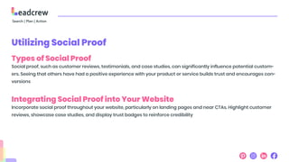 Utilizing Social Proof
Types of Social Proof
Social proof, such as customer reviews, testimonials, and case studies, can significantly influence potential custom-
ers. Seeing that others have had a positive experience with your product or service builds trust and encourages con-
versions
Integrating Social Proof into Your Website
Incorporate social proof throughout your website, particularly on landing pages and near CTAs. Highlight customer
reviews, showcase case studies, and display trust badges to reinforce credibility
 