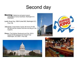 Second day Morning :  National air and space museum. Independence Avenue Southwest, Washington D.C. Price $9.00   Lunch:  Burger King,  1606 K street NW, Washington D.C.   Price 15$ Afternoon:  United States Capitol.  Mt Vemon Pi NW. We will visit the museum and then we will go in the Capitol’s. Dinner:  The Dubliner Restaurant and Pub. 520 N Capitol St NW (between N E St & N F St)  Washington, DC 20001. Price 30$.  