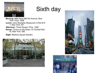 Sixth day Morning:  NBA Store 666 5th Avenue, New York. Price  100$ Lunch:  Joe's Shanghai  Restaurant, 9 Pell St # 1, New York, NY .   Afternoon:  Times Square, Price  100$ Dinner:  Tavern on the Green  67 Central Park W, New York. 50$ Nigth:  Madison Square Garden . 