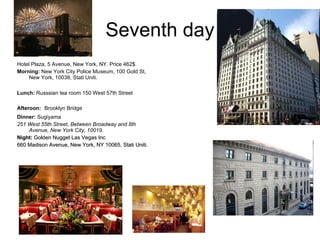Seventh day Hotel Plaza, 5 Avenue, New York, NY. Price 462$.  Morning:   New York City Police Museum, 100 Gold St, New York, 10038, Stati Uniti .  Lunch:  Russsian tea room 150 West 57th Street   Afteroon:   Brooklyn Bridge Dinner:  Sugiyama  251 West 55th Street, Between Broadway and 8th Avenue, New York City, 10019 . Night:  Golden Nugget Las Vegas Inc  660 Madison Avenue, New York, NY 10065, Stati Uniti.   