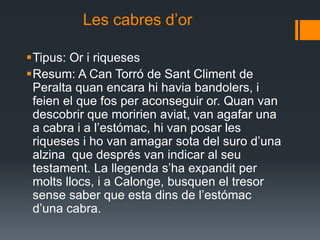             Les cabres d’orTipus: Or i riquesesResum: A Can Torró de Sant Climent de Peralta quan encara hi havia bandolers, i feien el que fos per aconseguir or. Quan van descobrir que moririen aviat, van agafar una a cabra i a l’estómac, hi van posar les riqueses i ho van amagar sota del suro d’una alzina  que després van indicar al seu testament. La llegenda s’ha expandit per molts llocs, i a Calonge, busquen el tresor sense saber que esta dins de l’estómac d’una cabra.