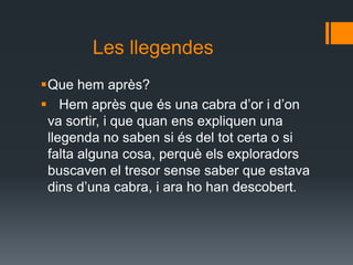 Les llegendes Que hem après?   Hem après que és una cabra d’or i d’on va sortir, i que quan ens expliquen una llegenda no saben si és del tot certa o si falta alguna cosa, perquè els exploradors buscaven el tresor sense saber que estava dins d’una cabra, i ara ho han descobert.