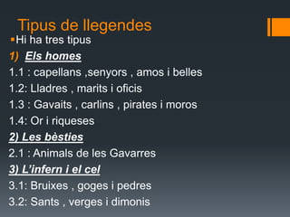 Tipus de llegendes Hi ha tres tipus Elshomes1.1 : capellans ,senyors , amos i belles1.2: Lladres , marits i oficis1.3 : Gavaits , carlins , pirates i moros 1.4: Or i riqueses2) Les bèsties 2.1 : Animals de les Gavarres 3) L’infern i el cel 3.1: Bruixes , goges i pedres3.2: Sants , verges i dimonis 