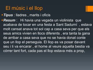 El músic i el llop Tipus : lladres , marits i oficis Resum :   Hi havia una vegada un violinista  que acabava de tocar en una festa a Sant Sadurní  , estava molt cansat anava tot sol cap a casa seva per que els seus amics vivien en llocs diferents , era tanta la gana de arribar a casa seva que no se havia donat conte que un llop el perseguia. El llop es va posar davant seu i li va encarar , el home al veure aquella bestia va córrer tant fort, cada pas el llop estava més a prop,