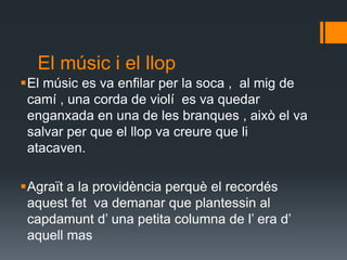El músic i el llop El músic es va enfilar per la soca ,  al mig de camí , una corda de violí  es va quedar enganxada en una de les branques , això el va salvar per que el llop va creure que li atacaven. Agraït a la providència perquè el recordés aquest fet  va demanar que plantessin al capdamunt d’ una petita columna de l’ era d’ aquell mas 