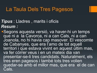 La Taula Dels Tres PagesosTipus : Lladres , marits i oficis Resum : Segons aquesta versió, va haver-hi un temps que ni a  la Cavorca, ni a can Cals, ni a can Joanola, no hi havia cap masover. El vescomte de Cabanyes, que era l’amo de tot aquell territori i que estava vivint en aquest últim mas, va fer córrer veus i en un mateix dia van presentar-se-li tres candidats. Naturalment, els tres eren pagesos i també tots tres volien quedar-se amb el millor mas, que era  el de can Cals. 