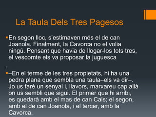 La Taula Dels Tres PagesosEn segon lloc, s’estimaven més el de can Joanola. Finalment, la Cavorca no el volia ningú. Pensant que havia de llogar-los tots tres, el vescomte els va proposar la juguesca.–En el terme de les tres propietats, hi ha una pedra plana que sembla una taula–els va dir–. Jo us faré un senyal i, llavors, marxareu cap allà on us sembli que sigui. El primer que hi arribi, es quedarà amb el mas de can Cals; el segon, amb el de can Joanola, i el tercer, amb la Cavorca.