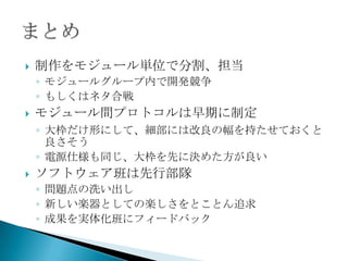 制作をモジュール単位で分割、担当モジュールグループ内で開発競争もしくはネタ合戦モジュール間プロトコルは早期に制定大枠だけ形にして、細部には改良の幅を持たせておくと良さそう電源仕様も同じ、大枠を先に決めた方が良いソフトウェア班は先行部隊問題点の洗い出し新しい楽器としての楽しさをとことん追求成果を実体化班にフィードバックまとめ