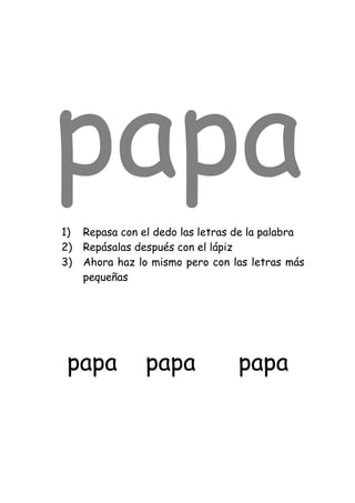 papa
1)   Repasa con el dedo las letras de la palabra
2)   Repásalas después con el lápiz
3)   Ahora haz lo mismo pero con las letras más
     pequeñas




 papa            papa              papa
 