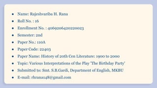 ● Name: Rajeshvariba H. Rana
● Roll No. : 16
● Enrollment No. : 4069206420220023
● Semester: 2nd
● Paper No.: 110A
● Paper Code: 22403
● Paper Name: History of 20th Cen Literature: 1900 to 2000
● Topic: Various Interpretations of the Play 'The Birthday Party'
● Submitted to: Smt. S.B.Gardi, Department of English, MKBU
● E-mail: rhrana148@gmail.com
 