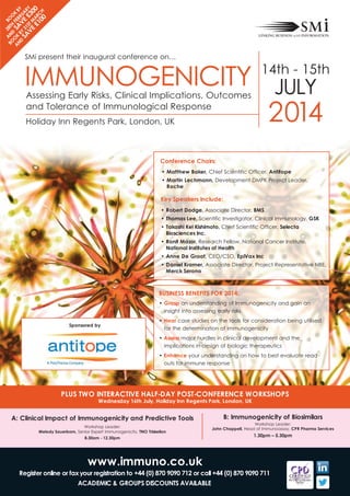 2 b
bo An 8th oo
o d S Fe K
A K
A b b
n
d bY v Ru Y
SA 31 e AR
ve St m £3 Y
0
£1 ARc 0
00 h

IMMUNOGENICITY
SMi present their inaugural conference on…

14th - 15th

JULY

2014

Assessing Early Risks, Clinical Implications, Outcomes
and Tolerance of Immunological Response
Holiday Inn Regents Park, London, UK

conference chairs:

• matthew baker, Chief Scientific Officer, Antitope

• martin lechmann, Development DMPK Project Leader,
Roche

Key Speakers include:

• Robert dodge, Associate Director, bmS

• thomas lee, Scientific Investigator, Clinical Immunology, GSK
• takashi Kei Kishimoto, Chief Scientific Officer, Selecta
biosciences inc.

• Ronit mazor, Research Fellow, National Cancer Institute,
national institutes of health
• Anne de Groot, CEO/CSO, epivax inc

• daniel Kramer, Associate Director, Project Representative NBE,
merck Serono

buSineSS beneFitS FoR 2014:

• Grasp an understanding of Immunogenicity and gain an
insight into assessing early risks
Sponsored by

• hear case studies on the tools for consideration being utilised
for the determination of immunogenicity
• Assess major hurdles in clinical development and the
implications in design of biologic therapeutics

• enhance your understanding on how to best evaluate read
outs for immune response

pluS tWo inteRActive hAlF-dAY poSt-conFeRence WoRKShopS
Wednesday 16th July, holiday inn Regents park, london, uK

A: clinical impact of immunogenicity and predictive tools
Workshop Leader:
melody Sauerborn, Senior Expert Immunogenicity, tno triskelion
8.30am - 12.30pm

www.immuno.co.uk

b: immunogenicity of biosimilars

Workshop Leader:
John chappell, Head of Immunoassay, cpR pharma Services

1.30pm – 5.30pm

Register online or fax your registration to +44 (0) 870 9090 712 or call +44 (0) 870 9090 711
AcAdemic & GRoupS diScountS AvAilAble

 