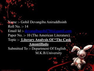 Name :- Gohil Devangiba Aniruddhsinh
Roll No. :- 14
Email Id :- devangibagohil786@gamil.com
Paper No. :- 10 (The American Literature)
Topic :- Literary Analysis Of “The Cask
Amontillado
Submitted To :- Department Of English
M.K.B.University
 