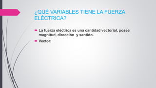 ¿QUÉ VARIABLES TIENE LA FUERZA
ELÉCTRICA?
 La fuerza eléctrica es una cantidad vectorial, posee
magnitud, dirección y sentido.
 Vector:
 