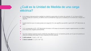 ¿Cuál es la Unidad de Medida de una carga
eléctrica?
 En el sistema internacional de medidas la unidad de carga recibe el nombre de coulomb, (C.), en honor al físico
francés Charles de Coulomb y se define como la cantidad de carga que se traslada por la corriente de 1 Amper en 1
segundo.

 Cuando decimos que un cuerpo posee una carga de 1 (C.), eso significa que perdió o ganó 6,25• 1018 electrones; es
decir:

 1 (C.) corresponde a 6,25 • 1018 electrones en exceso, si el cuerpo se encuentra cargado negativamente o en déficit
si el cuerpo esta cargado positivamente.

 Con esto podemos apreciar que la unidad de carga eléctrica en S.I. es bastante grande, por lo que en la práctica se
utiliza las unidades derivadas: El micro coulomb y el mili coulomb.
 1 mili coulomb : 1 (mC.) = 10 -3 (C)
 1 micro coulomb : 1 ( μ C.) =10 -6 (C)
 