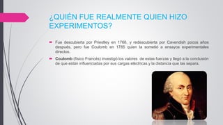 ¿QUIÉN FUE REALMENTE QUIEN HIZO
EXPERIMENTOS?
 Fue descubierta por Priestley en 1766, y redescubierta por Cavendish pocos años
después, pero fue Coulomb en 1785 quien la sometió a ensayos experimentales
directos.
 Coulomb (físico Francés) investigó los valores de estas fuerzas y llegó a la conclusión
de que están influenciadas por sus cargas eléctricas y la distancia que las separa.
 