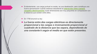  Evidentemente, una carga puntual no existe, es una idealización, pero constituye una
buena aproximación cuando estamos estudiando la interacción entre cuerpos
cargados eléctricamente cuyas dimensiones son muy pequeñas en comparación con
la distancia que existen entre ellos.
 En 1758 enunció su ley:
 La fuerza entre dos cargas eléctricas es directamente
proporcional a las cargas e inversamente proporcional al
cuadrado de la distancia que las separa, dependiendo de
una constante k según el medio en que estén presentes.
 