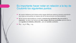 Es importante hacer notar en relación a la ley de
Coulomb los siguientes puntos:
 a) cuando hablamos de la fuerza entre cargas eléctricas estamos siempre suponiendo
que éstas se encuentran en reposo (de ahí la denominación de Electrostática);
 b) las fuerzas electrostáticas cumplen la tercera ley de Newton (ley de acción y
reacción) ; es decir, las fuerzas que dos cargas eléctricas puntuales ejercen entre sí
son iguales en módulo y dirección , pero de sentido contrario :
 Fq 1 → q 2 = −Fq 2 → q 1
 