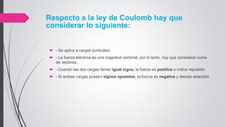 Respecto a la ley de Coulomb hay que
considerar lo siguiente:
 - Se aplica a cargas puntuales.
 - La fuerza eléctrica es una magnitud vectorial, por lo tanto, hay que considerar suma
de vectores.
 - Cuando las dos cargas tienen igual signo, la fuerza es positiva e indica repulsión.
 - Si ambas cargas poseen signos opuestos, la fuerza es negativa y denota atracción
 
