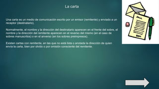 La carta
Una carta es un medio de comunicación escrito por un emisor (remitente) y enviado a un
receptor (destinatario).
Normalmente, el nombre y la dirección del destinatario aparecen en el frente del sobre, el
nombre y la dirección del remitente aparecen en el reverso del mismo (en el caso de
sobres manuscritos) o en el anverso (en los sobres preimpresos).
Existen cartas con remitente, en las que no está lista o anotada la dirección de quien
envía la carta, bien por olvido o por omisión consciente del remitente.
 