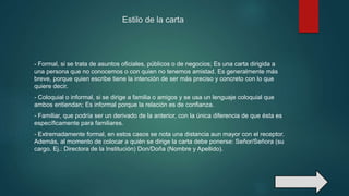 Estilo de la carta
- Formal, si se trata de asuntos oficiales, públicos o de negocios; Es una carta dirigida a
una persona que no conocemos o con quien no tenemos amistad. Es generalmente más
breve, porque quien escribe tiene la intención de ser más preciso y concreto con lo que
quiere decir.
- Coloquial o informal, si se dirige a familia o amigos y se usa un lenguaje coloquial que
ambos entiendan; Es informal porque la relación es de confianza.
- Familiar, que podría ser un derivado de la anterior, con la única diferencia de que ésta es
específicamente para familiares.
- Extremadamente formal, en estos casos se nota una distancia aun mayor con el receptor.
Además, al momento de colocar a quién se dirige la carta debe ponerse: Señor/Señora (su
cargo. Ej.: Directora de la Institución) Don/Doña (Nombre y Apellido).
 