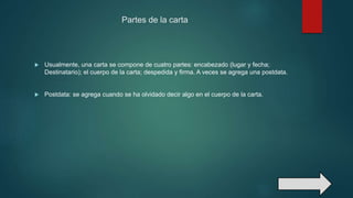 Partes de la carta
 Usualmente, una carta se compone de cuatro partes: encabezado (lugar y fecha;
Destinatario); el cuerpo de la carta; despedida y firma. A veces se agrega una postdata.
 Postdata: se agrega cuando se ha olvidado decir algo en el cuerpo de la carta.
 