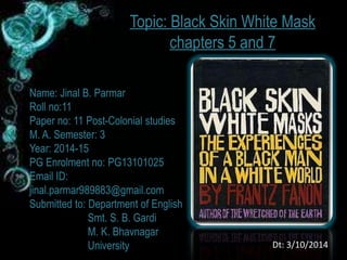 Topic: Black Skin White Mask 
chapters 5 and 7 
Name: Jinal B. Parmar 
Roll no:11 
Paper no: 11 Post-Colonial studies 
M. A. Semester: 3 
Year: 2014-15 
PG Enrolment no: PG13101025 
Email ID: 
jinal.parmar989883@gmail.com 
Submitted to: Department of English 
Smt. S. B. Gardi 
M. K. Bhavnagar 
University Dt: 3/10/2014 
 
