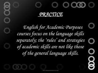 PRACTICE
English for Academic Purposes
courses focus on the language skills
separately; the ‘rules’ and strategies
of academic skills are not like those
of the general language skills.
 