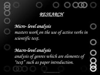 RESEARCH
Micro- level analysis
masters work on the use of active verbs in
scientific text.
Macro-level analysis
analysis of genres which are elements of
“text” such as paper introduction.
 