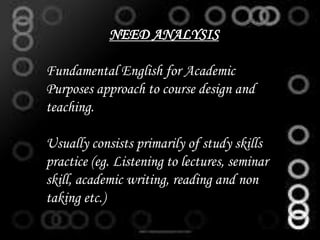 NEED ANALYSIS
Fundamental English for Academic
Purposes approach to course design and
teaching.
Usually consists primarily of study skills
practice (eg. Listening to lectures, seminar
skill, academic writing, reading and non
taking etc.)
 