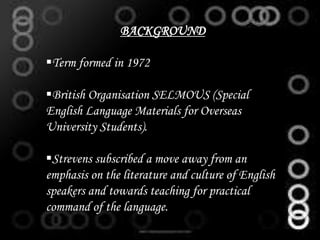 BACKGROUND
Term formed in 1972
British Organisation SELMOUS (Special
English Language Materials for Overseas
University Students).
Strevens subscribed a move away from an
emphasis on the literature and culture of English
speakers and towards teaching for practical
command of the language.
 