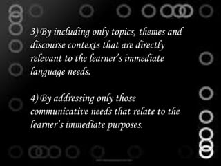 3) By including only topics, themes and
discourse contexts that are directly
relevant to the learner’s immediate
language needs.
4) By addressing only those
communicative needs that relate to the
learner’s immediate purposes.
 