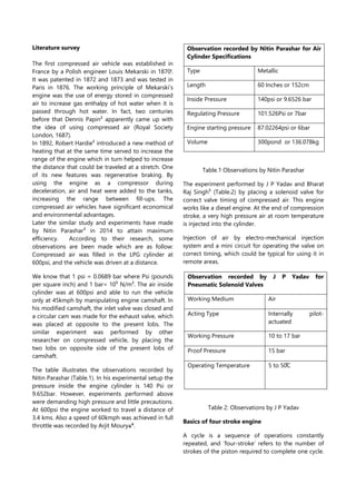 Literature survey
The first compressed air vehicle was established in
France by a Polish engineer Louis Mekarski in 1870ˡ.
It was patented in 1872 and 1873 and was tested in
Paris in 1876. The working principle of Mekarski’s
engine was the use of energy stored in compressed
air to increase gas enthalpy of hot water when it is
passed through hot water. In fact, two centuries
before that Dennis Papin² apparently came up with
the idea of using compressed air (Royal Society
London, 1687).
In 1892, Robert Hardie² introduced a new method of
heating that at the same time served to increase the
range of the engine which in turn helped to increase
the distance that could be traveled at a stretch. One
of its new features was regenerative braking. By
using the engine as a compressor during
deceleration, air and heat were added to the tanks,
increasing the range between fill-ups. The
compressed air vehicles have significant economical
and environmental advantages.
Later the similar study and experiments have made
by Nitin Parashar³ in 2014 to attain maximum
efficiency. According to their research, some
observations are been made which are as follow:
Compressed air was filled in the LPG cylinder at
600psi, and the vehicle was driven at a distance.
We know that 1 psi = 0.0689 bar where Psi (pounds
per square inch) and 1 bar= 10⁵ N/m². The air inside
cylinder was at 600psi and able to run the vehicle
only at 45kmph by manipulating engine camshaft. In
his modified camshaft, the inlet valve was closed and
a circular cam was made for the exhaust valve, which
was placed at opposite to the present lobs. The
similar experiment was performed by other
researcher on compressed vehicle, by placing the
two lobs on opposite side of the present lobs of
camshaft.
The table illustrates the observations recorded by
Nitin Parashar (Table.1). In his experimental setup the
pressure inside the engine cylinder is 140 Psi or
9.652bar. However, experiments performed above
were demanding high pressure and little precautions.
At 600psi the engine worked to travel a distance of
3.4 kms. Also a speed of 60kmph was achieved in full
throttle was recorded by Arjit Moury .
Table.1 Observations by Nitin Parashar
The experiment performed by J P Yadav and Bharat
Raj Singh⁵ (Table.2) by placing a solenoid valve for
correct valve timing of compressed air. This engine
works like a diesel engine. At the end of compression
stroke, a very high pressure air at room temperature
is injected into the cylinder.
Injection of air by electro-mechanical injection
system and a mini circuit for operating the valve on
correct timing, which could be typical for using it in
remote areas.
Table 2: Observations by J P Yadav
Basics of four stroke engine
A cycle is a sequence of operations constantly
repeated, and ‘four-stroke’ refers to the number of
strokes of the piston required to complete one cycle.
Observation recorded by Nitin Parashar for Air
Cylinder Specifications
Type Metallic
Length 60 Inches or 152cm
Inside Pressure 140psi or 9.6526 bar
Regulating Pressure 101.526Psi or 7bar
Engine starting pressure 87.02264psi or 6bar
Volume 300pond or 136.078kg
Observation recorded by J P Yadav for
Pneumatic Solenoid Valves
Working Medium Air
Acting Type Internally pilot-
actuated
Working Pressure 10 to 17 bar
Proof Pressure 15 bar
Operating Temperature 5 to 50̊C
 