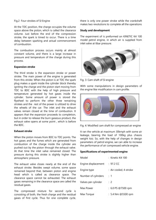 Fig.2 Four-strokes of SI Engine
At the TDC position, the charge occupies the volume
space above the piston, which is called the clearance
volume. Just before the end of the compression
stroke, the spark is timed to occur. There is a time
delay between sparking and actual commencement
of combustion.
The combustion process occurs mainly at almost
constant volume, and there is a large increase in
pressure and temperature of the charge during this
process.
Expansion stroke
The third stroke is the expansion stroke or power
stroke. The main power of the engine is generated
from this stroke. When the piston is at TDC the spark
plug makes a spark inside the cylinder block thereby
igniting the charge and the piston start moving from
TDC to BDC with the help of high pressure and
temperature generated by hot gases inside the
cylinder. Some amount of power is stored the
flywheel to perform the other three remaining
strokes and the rest of the power is utilized to drive
the wheels of the car. The inlet and the exhaust
valves remain closed at the time of combustion. It
appears that the expansion proceeds to completion,
but in order to release the burn gaseous product, the
exhaust valve opens at some point , which is before
the BDC.
Exhaust stroke
When the piston moves from BDC to TDC points. The
hot gases and the fumes which are generated from
combustion of the charge inside the cylinder are
pushed out by the piston through the exhaust valve.
At that time the inlet valve remained closed. The
pressure during this stroke is slightly higher than
atmospheric pressure.
The exhaust valve closes nearly at the end of the
exhaust stroke. Besides swept volume, some space
remained beyond that, between piston and engine
head which is called as clearance space. The
clearance space cannot be exhausted. The exhaust
gases remaining in the clearance space are called the
residual gases.
The compressed mixture for second cycle is
consisting of both, the fresh charge and the residual
gases of first cycle. Thus for one complete cycle,
there is only one power stroke while the crankshaft
makes two revolutions to complete all the operations
Study and development
The experiment of is preformed on KINETIC K4 100
model petrol engine, in which air is supplied from
inlet valve at 6bar pressure.
Fig. 3: Cam shaft of SI engine
With some manipulations in design parameters of
the engine like modification in cam profile.
Fig. 4: Modified cam shaft for compressed air engine
It ran the vehicle at maximum 30kmph with some air
leakage, bearing the load of 100kg plus chassis
weight too. So, with the help of changes in design
parameters of petrol engine, we can able to increase
the performance of air compressed vehicle engine.
Specifications of experimented engine
Model : Kinetic K4 100
Engine displacement : 97.2 CC
Engine type : Air cooled, 4 stroke
Number of cylinders : 1
Valves per cylinder : 2
Max Power : 6.0 PS @7500 rpm
Max Torque : 5.4 Nm @5500 rpm
 