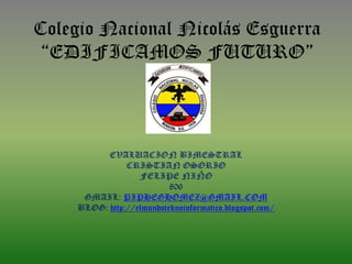 Colegio Nacional Nicolás Esguerra
 “EDIFICAMOS FUTURO”




           EVALUACION BIMESTRAL
                CRISTIAN OSORIO
                   FELIPE NIÑO
                           806
      GMAIL: PIPHEGHOMEZ@GMAIL.COM
     BLOG: http://elmundoteknoinformatico.blogspot.com/
 