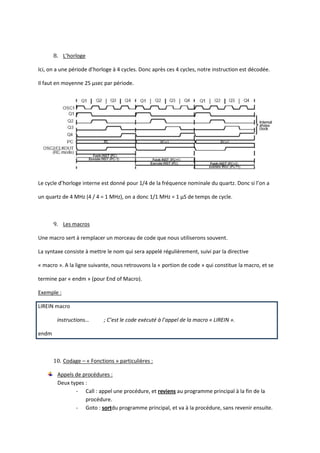 8. L’horloge

Ici, on a une période d’horloge à 4 cycles. Donc après ces 4 cycles, notre instruction est décodée.

Il faut en moyenne 25 µsec par période.




Le cycle d’horloge interne est donné pour 1/4 de la fréquence nominale du quartz. Donc si l’on a

un quartz de 4 MHz (4 / 4 = 1 MHz), on a donc 1/1 MHz = 1 µS de temps de cycle.



       9. Les macros

Une macro sert à remplacer un morceau de code que nous utiliserons souvent.

La syntaxe consiste à mettre le nom qui sera appelé régulièrement, suivi par la directive

« macro ». A la ligne suivante, nous retrouvons la « portion de code » qui constitue la macro, et se

termine par « endm » (pour End of Macro).

Exemple :

LIREIN macro

        instructions…       ; C’est le code exécuté à l’appel de la macro « LIREIN ».

endm



       10. Codage – « Fonctions » particulières :

        Appels de procédures :
        Deux types :
               - Call : appel une procédure, et reviens au programme principal à la fin de la
                   procédure.
               - Goto : sortdu programme principal, et va à la procédure, sans revenir ensuite.
 