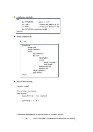 Initialisation standard :
init
          bsf STATUS,RP0        ;passe en bank 1
          clrf PORTB            ; mise du port B en sortie (0)
          clrf PORTA            ; mise du port A en sortie (0)
          bcf STATUS,RP0; repasser en bank0
gotostart

Boucle « de temps » :

     1 ms :

        tempolong
               movlw 0x04
               movwf compteur3
               boucle3
                       clrf compteur2
                       boucle2
                               clrf compteur
                               boucle1
                                       decfsz compteur1
                                       goto boucle1
                               decfsz compteur2
                               goto boucle2
                       decfsz compteur3
                       goto boucle3
        return


Syntaxe des fonctions :

Exemple : movwf

*type_d’action+ *symboles+
Dans ce cas-ci :
       *type_d’action+ == mov (déplacer)

        [symboles] == w & f




Parmi toutes les fonctions, on peut retrouver les symboles suivants :

       -    W:            registre de travail (zone « tampon » pour placer une valeur)
 