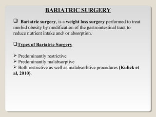 BARIATRIC SURGERY
 Bariatric surgery, is a weight loss surgery performed to treat
morbid obesity by modification of the gastrointestinal tract to
reduce nutrient intake and/ or absorption.

Types of Bariatric Surgery

 Predominantly restrictive
 Predominantly malabsorptive
 Both restrictive as well as malabsorbtive procedures (Kulick et
al, 2010).


 
 