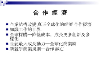 合  作  經  濟 企業結構改變 + 真正全球化的經濟 = 合作經濟 知識工作的世界 全球採購->降低成本、成長更多創新及多樣化 21 世紀最大成長動力─全球化商業網 新競爭商業規則─合作 or 滅亡 