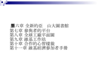第六章 全新的亞歷山大圖書館 第七章 參與者的平台 第八章 全球工廠平面圖 第九章 維基工作站 第十章 合作的心智樣貌 第十一章 維基經濟參加者手冊  