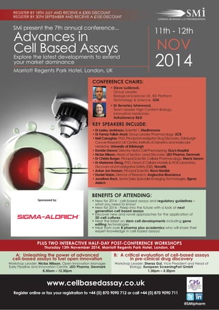 SMi present the 7th annual conference...
11th - 12th
NOV
2014Marriott Regents Park Hotel, London, UK
Advances in
Cell Based Assays
@SMIpharm
www.cellbasedassay.co.uk
Register online or fax your registration to +44 (0) 870 9090 712 or call +44 (0) 870 9090 711
CONFERENCE CHAIRS:
• Steve Ludbrook,
Group Leader,
Biological Sciences UK, RD Platform
Technology & Science, GSK
• Dr Beverley Isherwood,
Team Leader High Content Biology,
Innovative Medicines,
AstraZeneca R&D
KEY SPEAKERS INCLUDE:
• Dr Lesley Jenkinson, Scientist 1, Medimmune
• Dr Farnaz Fallah-Arani, Group Leader, Pharmacology, UCB
• Neil Carragher, PhD, Principal Investigator Drug Discovery, Edinburgh
Cancer Research UK Centre, Institute of Genetics and Molecular
Medicine, University of Edinburgh
• Davide Danovi, Director, HipSci Cell Phenotyping, Guy's Hospital
• Niclas Nilsson, Head of Section, Lead Discovery, LEO Pharma, Denmark
• Dr Christa Burger, Principal Scientist, Cellular Pharmacology, Merck Serono
• Dr Marianne Uteng, PhD, Head of Cellular Models & HCB Laboratory,
Discovery and Investigative Safety (DIS), Novartis
• Anker Jon Hansen, Principal Scientist, Novo Nordisk
• Daniel Nolan, Director of Research, Angiocrine Bioscience
• Jonathan Rock, Senior Sales Specialist-Emerging Technologies, Sigma
Aldrich
Explore the latest developments to extend
your market dominance
REGISTER BY 18TH JULY AND RECEIVE A £300 DISCOUNT
REGISTER BY 30TH SEPTEMBER AND RECEIVE A £100 DISCOUNT
PLUS TWO INTERACTIVE HALF-DAY POST-CONFERENCE WORKSHOPS
Thursday 13th November 2014, Marriott Regents Park Hotel, London, UK
A: Unleashing the power of advanced
cell-based assays to fuel open innovation
Workshop Leader: Niclas Nilsson, Open Innovation Manager,
Early Pipeline and Innovation Centre, LEO Pharma, Denmark
8.30am – 12.30pm
B: A critical evaluation of cell-based assays
in pre-clinical drug discovery
Workshop Leader: Sheraz Gul, Vice President and Head of
Biology, European ScreeningPort GmbH
1.30pm – 5.30pm
BENEFITS OF ATTENDING:
• New for 2014 - cell based assays and regulatory guidelines –
what you need to know!
• New for 2014 - Peep into the future with a look at next
generation cell based assays
• Discover new and novel approaches for the application of
3D cell cultures
• Hear the latest on stem cell developments including gene
editing technologies
• Hear from over 8 pharma plus academics who will share their
expert knowledge in cell based assays!
Sponsored by
 