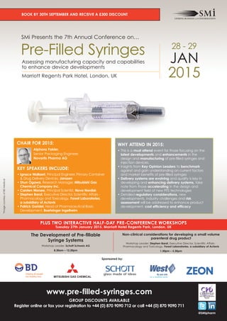 BOOK BY 30TH SEPTEMBER AND RECEIVE A £300 DISCOUNT 
SMi Presents the 7th Annual Conference on… 
Pre-Filled Syringes 
28 - 29 
JAN 
Assessing manufacturing capacity and capabilities 
to enhance device developments 
2015 Marriott Regents Park Hotel, London, UK 
CHAIR FOR 2015: 
Alphons Fakler, 
Senior Packaging Engineer, 
Novartis Pharma AG 
KEY SPEAKERS INCLUDE: 
• Ignace Wallaert, Principal Engineer, Primary Container 
& Drug Delivery Devices, Janssen 
• Shun Ogawa, Research Manager, Mitsubishi Gas 
Chemical Company Inc. 
• Carsten Worsøe, Principal Scientist, Novo Nordisk 
• Stephen Barat, Executive Director, Scientific Affairs - 
Pharmacology and Toxicology, Forest Laboratories, 
a subsidiary of Actavis 
• Patrick Garidel, Head of Pharmaceutical Basic 
Development, Boehringer Ingelheim 
WHY ATTEND IN 2015: 
• This is a must attend event for those focusing on the 
latest developments and enhancements in the 
design and manufacturing of pre-filled syringes and 
injection devices. 
• Insights from Key Opinion Leaders to benchmark 
against and gain understanding on current factors 
and market benefits of pre-filled syringes 
• Delivery systems are evolving and quality is key in 
developing and enhancing delivery systems, take 
note from those accelerating in the design and 
development field of new PFS technologies 
• Detailed regulatory considerations, new 
developments, industry challenges and risk 
assessment will be addressed to enhance product 
development, cost efficiency and efficacy 
@SMIpharm 
PLUS TWO INTERACTIVE HALF-DAY PRE-CONFERENCE WORKSHOPS 
Tuesday 27th January 2015, Marriott Hotel Regents Park, London, UK 
The Development of Pre-fillable 
Syringe Systems 
Workshop Leader: Schott Schweiz AG 
8.30am – 12.30pm 
Non-clinical considerations for developing a small volume 
parenteral drug product 
Workshop Leader: Stephen Barat, Executive Director, Scientific Affairs - 
Pharmacology and Toxicology, Forest Laboratories, a subsidiary of Actavis 
1.30pm – 5.30pm 
Sponsored by: 
www.pre-filled-syringes.com 
GROUP DISCOUNTS AVAILABLE 
Register online or fax your registration to +44 (0) 870 9090 712 or call +44 (0) 870 9090 711 
*Image courtesy of BD Medical 
 