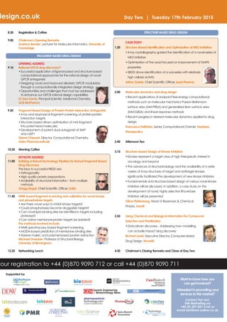 design.co.uk Day Two | Tuesday 17th February 2015 
your registration to +44 (0)870 9090 712 or call +44 (0)870 9090 711 
Want to know how you 
can get involved? 
Interested in promoting your 
services to this market? 
Contact Teri Arri, 
SMi Marketing on 
+44 (0) 207 827 6162 or 
email tarri@smi-online.co.uk 
8.30 Registration & Coffee 
9.00 Chairman's Opening Remarks 
Andreas Bender, Lecturer for Molecular Informatics, University of 
Cambridge 
FRAGMENT BASED DRUG DESIGN 
OPENING ADDRESS 
9.10 Rational GPCR drug discovery? 
•Successful application of ligand-based and structure-based 
computational approaches for the rational design of novel 
GPCR antagonists 
•Designing novel and improved allosteric GPCR modulators 
through a computationally integrated design strategy 
•Opportunities and challenges that must be addressed 
to enhance our GPCR rational design capabilities 
Dr Zara Sands, Principal Scientist, Medicinal Chemistry, 
UCB BioPharma 
9.50 Fragment Based Design of Protein-Protein Interaction Antagonists 
•X-ray and biophysical fragment screening of protein-protein 
interaction targets 
•Structure based driven optimisation of mM fragment 
into potent lead molecules 
•Development of potent dual antagonist of XIAP 
and cIAP1 
Gianni Chessari, Director, Computational Chemistry, 
Astex Pharmaceuticals 
10.30 Morning Coffee 
KEYNOTE ADDRESS 
11.00 Building a Robust Technology Pipeline for Robust Fragment Based 
Drug Discovery 
The keys to successful FBDD are: 
•Orthogonality 
•High quality protein preparations 
•Availability of structural information - from multiple 
methods 
Gregg Siegal, Chief Scientific Officer, ZoBio 
11.40 NMR-based fragment screening and validation for novel kinase 
and phosphatase targets 
•Are there novel ways to inhibit kinase targets? 
•Could phosphatases become druggable targets? 
•Can novel lipid binding sites be identified in targets including 
proteases? 
•Can native membrane:protein targets be isolated? 
The methods involved include: 
•NMR spectroscopy based fragment screening 
•MODA-based prediction of membrane binding sites 
•Styrene maleic acid polymer-based protein extraction 
Michael Overduin, Professor of Structural Biology, 
University of Birmingham 
12.20 Networking Lunch 
STRUCTURE BASED DRUG DESIGN 
CASE STUDY 
1.20 Structure-Based Identification and Optimization of MK2 Inhibitors 
•X-ray crystallography guided the identification of a novel series of 
MK2 inhibitors 
•Optimization of the Lead focused on improvement of DMPK 
properties 
•SBDD drove identification of a sub-series with relatively 
high cellular activity 
Arthur Oubrie, Chief Scientific Officer, Lead Pharma 
2.00 Molecular dynamics and drug design 
•Recent applications of endpoint free-energy computational 
methods such as molecular mechanics Poisson-Boltzmann 
surface area (MM-PBSA) and generalized Born surface area 
(MM-GBSA) and linear response methods 
•Recent progress in steered molecular dynamics applied to drug 
design 
Francesca Deflorian, Senior Computational Chemist, Heptares 
Therapeutics 
2.40 Afternoon Tea 
3.10 Structure-based Design of Kinase Inhibitors 
•Kinases represent a target class of high therapeutic interest in 
oncology and beyond 
•The advances of structural biology and the availability of a wide 
variety of X-ray structures of target and antitarget kinases 
significantly facilitated the development of new kinase inhibitors 
•Fundamentals and structure-based design of various novel kinase 
inhibitors will be discussed. In addition, a case study on the 
development of novel, highly selective Rho-kinase 
inhibitors will be presented 
Oliver Plettenburg, Head of Biosensors & Chemical 
Probes, Sanofi 
3.50 Using Chemical and Biological Information for Compound 
Selection and Prioritization 
•Data-driven discovery - Addressing how modelling 
can actually impact drug discovery 
Richard Lewis, Executive Director, Computer-Aided 
Drug Design, Novartis 
4.30 Chairman’s Closing Remarks and Close of Day Two 
Supported by 
 