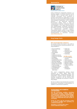 Sponsored by 
CCG (Chemical Computing Group) is a 
leading supplier of software solutions for life 
sciences. With a proven track record in 
scientific innovation, CCG continues to 
provide state-of-the-art applications in drug 
discovery to pharmaceutical, biotechnology 
and academic researchers. CCG’s software 
platform is the Molecular Operating 
Environment (MOE) which is used by 
computational chemists, medicinal chemists 
and biologists in the major pharmaceutical 
and biotechnology companies throughout 
the world. CCG has a very strong reputation 
for collaborative scientific support, 
maintaining support offices in both Europe 
and North America. Founded in 1994, CCG is 
headquartered in Montreal, Canada. 
www.chemcomp.com 
Drug Design Facts: 
Who should attend this conference: 
You should attend this event if you work in 
the Pharmaceutical Industry/Academia with 
responsibilities in: 
• Structural Biology 
• Molecular 
Informatics 
• Drug Design 
• CADD 
• Molecular Science 
• Medicinal Chemistry 
• Modeling 
• Remodeling 
• Medicinal Chemistry 
• Receptor Biology 
• Discovery Chemistry 
• Protein Technologies 
• Pharmacology 
• Molecular Science 
• Crystallography 
• Structure and 
Informatics 
• Molecular 
Interaction 
• Drug Discovery 
and Design 
• Screening 
Job titles include: 
• Computational 
Chemist 
• Senior Scientist 
• Lead Generation 
• Research Scientist 
• Research Fellow 
• In-silico medicinal 
chemist 
• Research 
investigator 
This year’s programme places equal 
emphasis on CADD, SBDD, FBDD and 
pharmacokinetics, polypharmacology and 
metabolism. Pharma industry speakers and 
leading academics will be sharing their 
research, challenges and solutions to issues in 
drug design. 
We aim to deliver more diversity this year from 
big pharma companies to small biotechs, in 
addition to renowned academics. 
SPONSORSHIP AND EXHIBITION 
OPPORTUNITIES 
SMi offer sponsorship, exhibition, advertising 
and branding packages, uniquely tailored to 
complement your company’s marketing strategy. 
Prime networking opportunities exist to entertain, 
enhance and expand your client base within the 
context of an independent discussion specific to 
your industry. 
Should you wish to join the increasing number 
of companies benefiting from sponsoring our 
conferences please call: 
Alia Malick on +44 (0) 20 7827 6168 or 
email: amalick@smi-online.co.uk 
 
