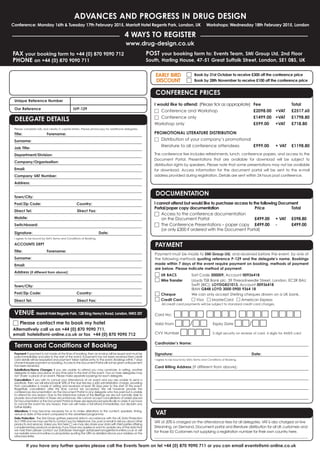 ADVANCES AND PROGRESS IN DRUG DESIGN 
Conference: Monday 16th & Tuesday 17th February 2015, Marriott Hotel Regents Park, London, UK Workshops: Wednesday 18th February 2015, London 
FAX your booking form to +44 (0) 870 9090 712 
PHONE on +44 (0) 870 9090 711 
4 WAYS TO REGISTER 
www.drug-design.co.uk 
POST your booking form to: Events Team, SMi Group Ltd, 2nd Floor 
South, Harling House, 47-51 Great Suffolk Street, London, SE1 0BS, UK 
Unique Reference Number 
Our Reference LVP-129 
DELEGATE DETAILS 
Please complete fully and clearly in capital letters. Please photocopy for additional delegates. 
Title: Forename: 
Surname: 
Job Title: 
Department/Division: 
Company/Organisation: 
Email: 
Company VAT Number: 
Address: 
Town/City: 
Post/Zip Code: Country: 
Direct Tel: Direct Fax: 
Mobile: 
Switchboard: 
Signature: Date: 
I agree to be bound by SMi's Terms and Conditions of Booking. 
ACCOUNTS DEPT 
Title: Forename: 
Surname: 
Email: 
Address (if different from above): 
Town/City: 
Post/Zip Code: Country: 
Direct Tel: Direct Fax: 
VENUE Marriott Hotel Regents Park, 128 King Henry's Road, London, NW3 3ST 
□ Please contact me to book my hotel 
Alternatively call us on +44 (0) 870 9090 711, 
email: hotels@smi-online.co.uk or fax +44 (0) 870 9090 712 
Terms and Conditions of Booking 
Payment: If payment is not made at the time of booking, then an invoice will be issued and must be 
paid immediately and prior to the start of the event. If payment has not been received then credit 
card details will be requested and payment taken before entry to the event. Bookings within 7 days 
of event require payment on booking. Access to the Document Portal will not be given until payment 
has been received. 
Substitutions/Name Changes: If you are unable to attend you may nominate, in writing, another 
delegate to take your place at any time prior to the start of the event. Two or more delegates may 
not ‘share’ a place at an event. Please make separate bookings for each delegate. 
Cancellation: If you wish to cancel your attendance at an event and you are unable to send a 
substitute, then we will refund/credit 50% of the due fee less a £50 administration charge, providing 
that cancellation is made in writing and received at least 28 days prior to the start of the event. 
Regretfully cancellation after this time cannot be accepted. We will however provide the 
conferences documentation via the Document Portal to any delegate who has paid but is unable 
to attend for any reason. Due to the interactive nature of the Briefings we are not normally able to 
provide documentation in these circumstances. We cannot accept cancellations of orders placed 
for Documentation or the Document Portal as these are reproduced specifically to order. If we have 
to cancel the event for any reason, then we will make a full refund immediately, but disclaim any 
further liability. 
Alterations: It may become necessary for us to make alterations to the content, speakers, timing, 
venue or date of the event compared to the advertised programme. 
Data Protection: The SMi Group gathers personal data in accordance with the UK Data Protection 
Act 1998 and we may use this to contact you by telephone, fax, post or email to tell you about other 
products and services. Unless you tick here □we may also share your data with third parties offering 
complementary products or services. If you have any queries or want to update any of the data that 
we hold then please contact our Database Manager databasemanager@smi-online.co.uk or visit 
our website www.smi-online.co.uk/updates quoting the URN as detailed above your address on the 
attached letter. 
□ Book by 31st October to receive £300 off the conference price 
□ Book by 28th November to receive £100 off the conference price 
EARLY BIRD 
DISCOUNT 
CONFERENCE PRICES 
I would like to attend: (Please tick as appropriate) Fee Total 
□ Conference and Workshop £2098.00 +VAT £2517.60 
□ Conference only £1499.00 +VAT £1798.80 
Workshop only £599.00 +VAT £718.80 
PROMOTIONAL LITERATURE DISTRIBUTION 
□ Distribution of your company’s promotional 
literature to all conference attendees £999.00 + VAT £1198.80 
The conference fee includes refreshments, lunch, conference papers, and access to the 
Document Portal. Presentations that are available for download will be subject to 
distribution rights by speakers. Please note that some presentations may not be available 
for download. Access information for the document portal will be sent to the e-mail 
address provided during registration. Details are sent within 24 hours post conference. 
DOCUMENTATION 
I cannot attend but would like to purchase access to the following Document 
Portal/paper copy documentation Price Total 
□ Access to the conference documentation 
on the Document Portal £499.00 + VAT £598.80 
□ The Conference Presentations – paper copy £499.00 - £499.00 
(or only £300 if ordered with the Document Portal) 
PAYMENT 
Payment must be made to SMi Group Ltd, and received before the event, by one of 
the following methods quoting reference P-129 and the delegate’s name. Bookings 
made within 7 days of the event require payment on booking, methods of payment 
are below. Please indicate method of payment: 
□ UK BACS Sort Code 300009, Account 00936418 
□ Wire Transfer Lloyds TSB Bank plc, 39 Threadneedle Street, London, EC2R 8AU 
Swift (BIC): LOYDGB21013, Account 00936418 
IBAN GB48 LOYD 3000 0900 9364 18 
□ Cheque We can only accept Sterling cheques drawn on a UK bank. 
□ Credit Card □ Visa □ MasterCard □ American Express 
All credit card payments will be subject to standard credit card charges. 
Card No: □□□□ □□□□ □□□□ □□□□ 
Valid From □□/□□ Expiry Date □□/□□ 
CVV Number □□□□ 3 digit security on reverse of card, 4 digits for AMEX card 
Cardholder’s Name: 
Signature: Date: 
I agree to be bound by SMi's Terms and Conditions of Booking. 
Card Billing Address (If different from above): 
VAT 
VAT at 20% is charged on the attendance fees for all delegates. VAT is also charged on live 
Streaming, on Demand, Document portal and literature distribution for all UK customers and 
for those EU Customers not supplying a registration number for their own country here. 
______________________________________________________________________________________________ 
If you have any further queries please call the Events Team on tel +44 (0) 870 9090 711 or you can email events@smi-online.co.uk 
