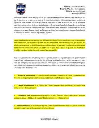 Nombre:LeticiaRiveraArnez
Docente:Mgr. José RamiroZapata
Materia: MercadotecniaV
Semestre:02/2020
“LIBEREMOS A BOLIVIA”
cuellosde botella) tienenmáscapacidadque las cuellode botellaporlotantosi estastrabajan a la
par de las otras se va a crear un exceso de inventario en estas últimas porque están no tienen la
capacidad para abordar todas las piezas que producen las otras máquinas por eso el exceso de
inventarios,estoquiere decirque lostrabajadoresde lasnocuellode botellapuedentenertiempo
para ocio lo mismo que sus máquinas pero las que son cuellos de botella no debenpararse nunca
porque esosería perdidapara toda la plantaencambio sí una máquinaque no escuellode botella
se para eso no implica perdida alguna para la planta.
Luego Alex Rogotiene unareunióncon Bill Peachdonde lo felicitanporlo bienque ha avanzado y
está empezando a funcionar la planta, por sus excelentes rendimientos pero que eso no era
suficiente paratomar la decisiónde nocerrar la planta por lo que para el próximomesquería que
los resultados aumentaran en un 15% sobre los de este mes, a pesar de que en ese mes habían
vencido record en ventas y en entregas en la organización.
Rogo vuelve aconsultar con jonah y este le explicaque estavez el paso lógicosería que redujeran
el tamañode loslotesque procesanlosnocuellosde botellaalamitad y le dice que existencuatro
tipos de tiempos para reducir los ciclos de fabricación y aumentar la velocidad del flujo de
materiales.Conloquesustiemposde entregadisminuiríanytendríanventajasobrelacompetencia.
Los cuatro tipos de tiempo son:
1. Tiempo de preparación: es el tiempoque la parte está en espera de entrar a procesamiento,
mientras la maquina procesadora se está preparando para trabajar en la parte.
2. Tiempo de procesado: es el tiempo que tarda la parte en ser transformada en una pieza de
forma nueva y de mayor valor.
3. Tiempo en cola: es el tiempo que la pieza se pasa formada en fila frente a una maquina
procesadora que está ocupada trabajando otras piezas que estaban antes.
4. Tiempode espera:esel tiempoque pasalapiezaesperandonoalamaquinaprocesadora,sino
a otra pieza, para que ambas puedan ser ensambladas.
 