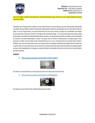 Nombre:LeticiaRiveraArnez
Docente:Mgr. José RamiroZapata
Materia: MercadotecniaV
Semestre:02/2020
“LIBEREMOS A BOLIVIA”
que nos hagan cambiar de dirección constantemente y que al final no son nada productivas para
nuestras vidas.
Tambiénque lafigurade unlíderesmuyimportante enunaempresa,yaque este puedeimprimirle
claridad,tranquilidad,ydarle ladirecciónadecuadaatodauna compañía,perola formaciónde ese
líder es muy importante, los conocimientos con los que cuenta y todas las cualidades que tiene
como persona influyen mucho en la figura de este personaje, se necesita de personas que estén
dispuestasacambiarconstantementeparamejorar, noaquellasque esténcerradas,conresistencia
al cambio, siempre dedicados a hacer las cosas de la manera tradicional y siempre igual, Pero
aunque un líder reúna todas estas características en su ser, esta persona no puede hacer todo el
trabajo solo,porlo tanto para que una empresade resultadossatisfactoriosademásde contarcon
ungran líderesnecesarioque secuenteconlacooperaciónde todoelpersonal de unaorganización
ya que solo trabajando en equipo y estando todosorientados hacia la misma meta es que esta se
puede alcanzar.
VIDEOS
1. https://www.youtube.com/watch?v=JKFTendaV7s
El videoesmuydinámico ynosayuda muchoenel diariode nuestravida.
2. https://www.youtube.com/watch?v=mTPgylqoDjQ
El videoesmuyinteresantereflejatodoloque se dice.
 