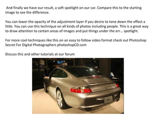And finally we have our result, a soft spotlight on our car. Compare this to the starting image to see the difference. You can lower the opacity of the adjustment layer if you desire to tone down the effect a little. You can use this technique on all kinds of photos including people. This is a great way to draw attention to certain areas of images and put things under the err… spotlight. For more cool techniques like this on an easy to follow video format check out Photoshop Secret For Digital Photographers photoshopCD.com Discuss this and other tutorials at our forum 