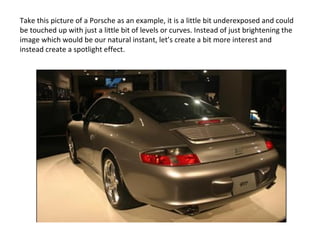 Take this picture of a Porsche as an example, it is a little bit underexposed and could be touched up with just a little bit of levels or curves. Instead of just brightening the image which would be our natural instant, let’s create a bit more interest and instead create a spotlight effect. 